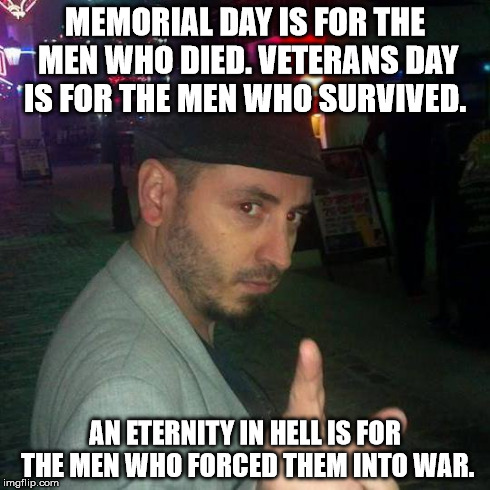 MEMORIAL DAY IS FOR THE MEN WHO DIED. VETERANS DAY IS FOR THE MEN WHO SURVIVED. AN ETERNITY IN HELL IS FOR THE MEN WHO FORCED THEM INTO WAR. | image tagged in standupshots | made w/ Imgflip meme maker