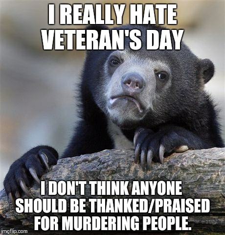 Confession Bear Meme | I REALLY HATE VETERAN'S DAY I DON'T THINK ANYONE SHOULD BE THANKED/PRAISED FOR MURDERING PEOPLE. | image tagged in memes,confession bear | made w/ Imgflip meme maker