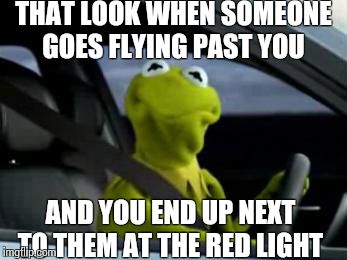 Every time...  | THAT LOOK WHEN SOMEONE GOES FLYING PAST YOU AND YOU END UP NEXT TO THEM AT THE RED LIGHT | image tagged in sad kermit | made w/ Imgflip meme maker