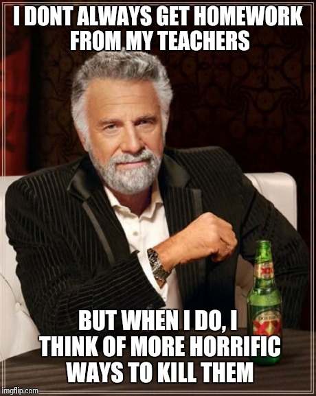 I need serious medical attention | I DONT ALWAYS GET HOMEWORK FROM MY TEACHERS BUT WHEN I DO, I THINK OF MORE HORRIFIC WAYS TO KILL THEM | image tagged in memes,the most interesting man in the world | made w/ Imgflip meme maker