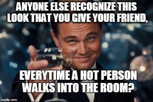 Leonardo Dicaprio Cheers Meme | ANYONE ELSE RECOGNIZE THIS LOOK THAT YOU GIVE YOUR FRIEND, EVERYTIME A HOT PERSON WALKS INTO THE ROOM? | image tagged in memes,leonardo dicaprio cheers | made w/ Imgflip meme maker