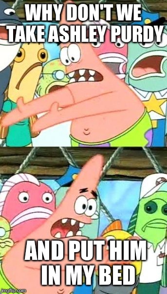 Put It Somewhere Else Patrick | WHY DON'T WE TAKE ASHLEY PURDY AND PUT HIM IN MY BED | image tagged in memes,put it somewhere else patrick | made w/ Imgflip meme maker