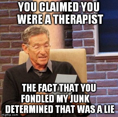 Maury Lie Detector Meme | YOU CLAIMED YOU WERE A THERAPIST THE FACT THAT YOU FONDLED MY JUNK      DETERMINED THAT WAS A LIE | image tagged in memes,maury lie detector | made w/ Imgflip meme maker