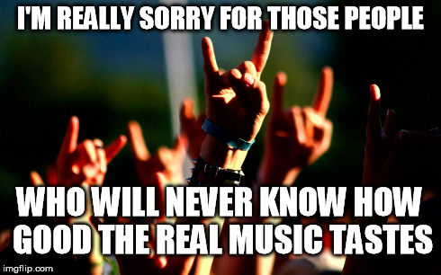 Metal music | I'M REALLY SORRY FOR THOSE PEOPLE WHO WILL NEVER KNOW HOW GOOD THE REAL MUSIC TASTES | image tagged in metal,music | made w/ Imgflip meme maker