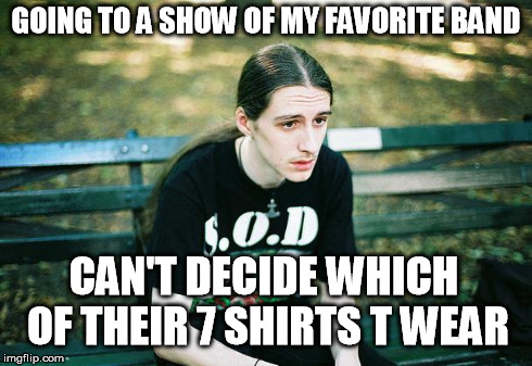 First World Metal Problems | GOING TO A SHOW OF MY FAVORITE BAND CAN'T DECIDE WHICH OF THEIR 7 SHIRTS T WEAR | image tagged in first world metal problems | made w/ Imgflip meme maker