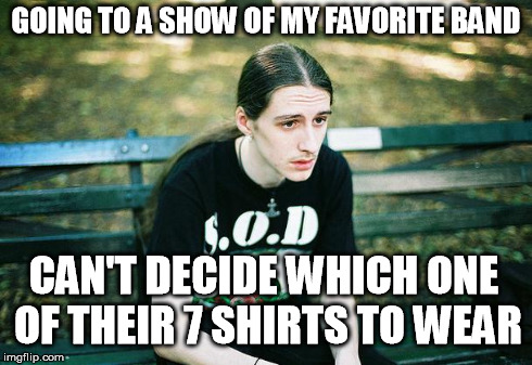 First World Metal Problems | GOING TO A SHOW OF MY FAVORITE BAND CAN'T DECIDE WHICH ONE OF THEIR 7 SHIRTS TO WEAR | image tagged in first world metal problems | made w/ Imgflip meme maker