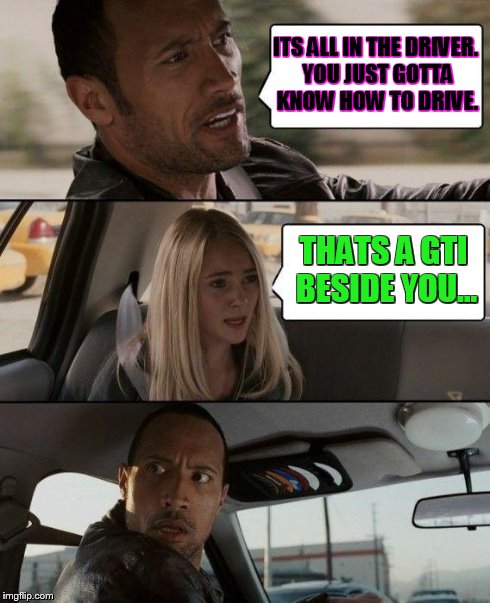 The Rock Driving Meme | ITS ALL IN THE DRIVER. YOU JUST GOTTA KNOW HOW TO DRIVE. THATS A GTI BESIDE YOU... | image tagged in memes,the rock driving | made w/ Imgflip meme maker