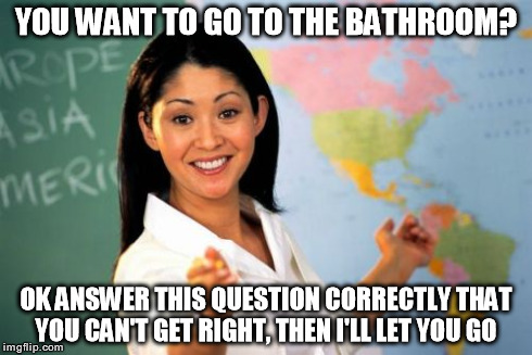 Unhelpful High School Teacher Meme | YOU WANT TO GO TO THE BATHROOM? OK ANSWER THIS QUESTION CORRECTLY THAT YOU CAN'T GET RIGHT, THEN I'LL LET YOU GO | image tagged in memes,unhelpful high school teacher | made w/ Imgflip meme maker