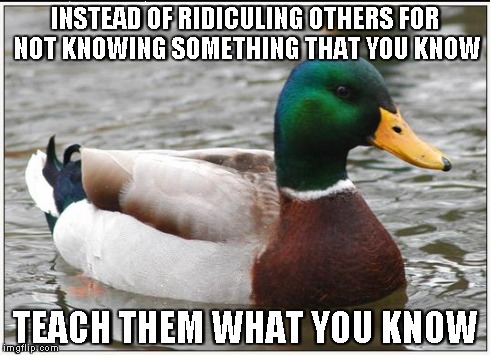 Actual Advice Mallard | INSTEAD OF RIDICULING OTHERS FOR NOT KNOWING SOMETHING THAT YOU KNOW TEACH THEM WHAT YOU KNOW | image tagged in memes,actual advice mallard | made w/ Imgflip meme maker