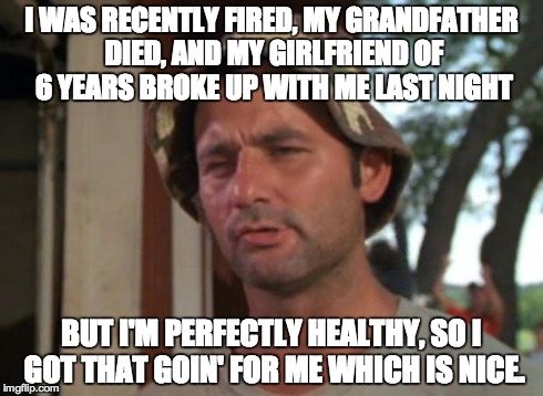 So I Got That Goin For Me Which Is Nice | I WAS RECENTLY FIRED, MY GRANDFATHER DIED, AND MY GIRLFRIEND OF 6 YEARS BROKE UP WITH ME LAST NIGHT BUT I'M PERFECTLY HEALTHY, SO I GOT THAT | image tagged in memes,so i got that goin for me which is nice,AdviceAnimals | made w/ Imgflip meme maker