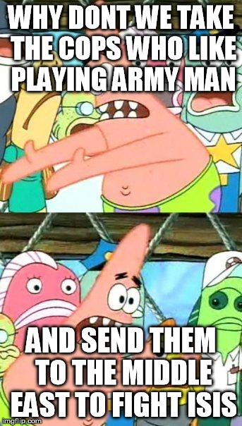 Put It Somewhere Else Patrick | WHY DONT WE TAKE THE COPS WHO LIKE PLAYING ARMY MAN AND SEND THEM TO THE MIDDLE EAST TO FIGHT ISIS | image tagged in memes,put it somewhere else patrick,AdviceAnimals | made w/ Imgflip meme maker