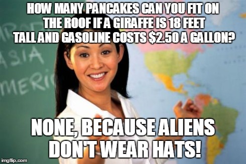 What Math feels like | HOW MANY PANCAKES CAN YOU FIT ON THE ROOF IF A GIRAFFE IS 18 FEET TALL AND GASOLINE COSTS $2.50 A GALLON? NONE, BECAUSE ALIENS DON'T WEAR HA | image tagged in memes,unhelpful high school teacher | made w/ Imgflip meme maker