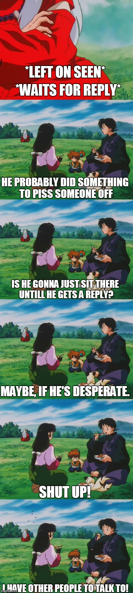 When Your Left On Seen And Your Friends Notice It. | *LEFT ON SEEN* I HAVE OTHER PEOPLE TO TALK TO! *WAITS FOR REPLY* HE PROBABLY DID SOMETHING TO PISS SOMEONE OFF IS HE GONNA JUST SIT THERE UN | image tagged in friends,anime,manga,inuyasha,funny,lmao | made w/ Imgflip meme maker