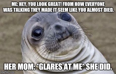 Awkward Moment Sealion | ME: HEY, YOU LOOK GREAT! FROM HOW EVERYONE WAS TALKING THEY MADE IT SEEM LIKE YOU ALMOST DIED. HER MOM: *GLARES AT ME* SHE DID. | image tagged in memes,awkward moment sealion,AdviceAnimals | made w/ Imgflip meme maker