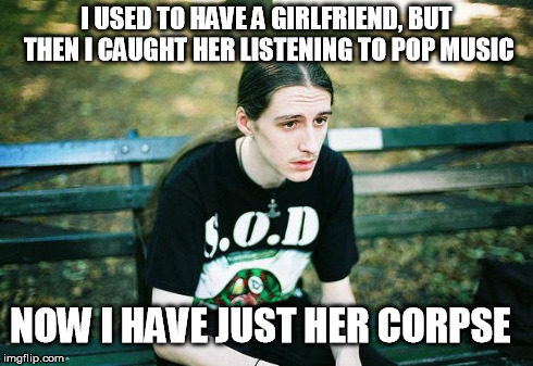 First World Metal Problems | I USED TO HAVE A GIRLFRIEND, BUT THEN I CAUGHT HER LISTENING TO POP MUSIC NOW I HAVE JUST HER CORPSE | image tagged in first world metal problems | made w/ Imgflip meme maker
