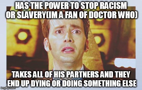 David Tennant - Tenth Doctor Who - I Don't Want To Go | HAS THE POWER TO STOP RACISM OR SLAVERY(IM A FAN OF DOCTOR WHO) TAKES ALL OF HIS PARTNERS AND THEY END UP DYING OR DOING SOMETHING ELSE | image tagged in david tennant - tenth doctor who - i don't want to go | made w/ Imgflip meme maker