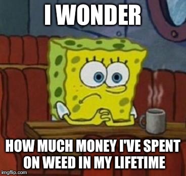 Lonely Spongebob | I WONDER HOW MUCH MONEY I'VE SPENT ON WEED IN MY LIFETIME | image tagged in lonely spongebob | made w/ Imgflip meme maker