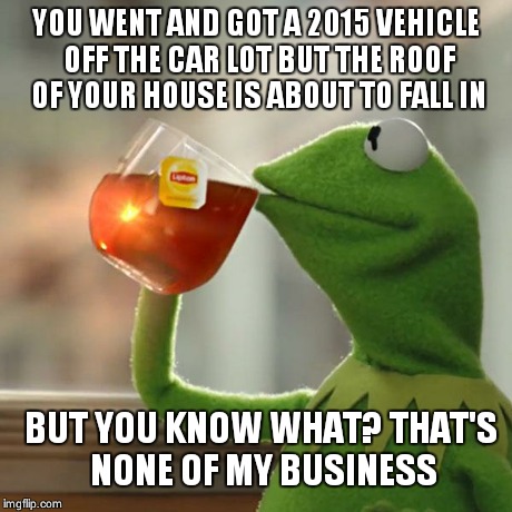 But That's None Of My Business Meme | YOU WENT AND GOT A 2015 VEHICLE OFF THE CAR LOT BUT THE ROOF OF YOUR HOUSE IS ABOUT TO FALL IN BUT YOU KNOW WHAT? THAT'S NONE OF MY BUSINESS | image tagged in memes,but thats none of my business,kermit the frog | made w/ Imgflip meme maker