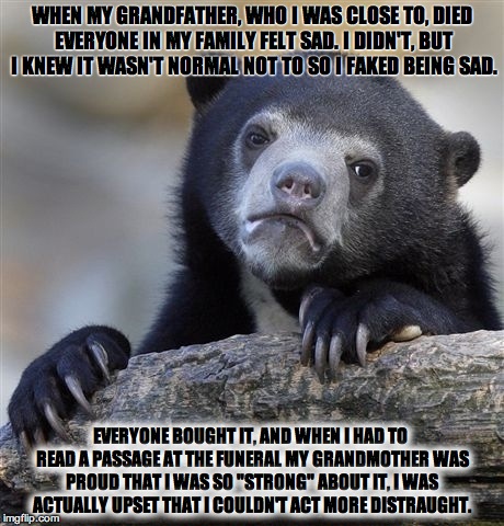 Confession Bear | WHEN MY GRANDFATHER, WHO I WAS CLOSE TO, DIED EVERYONE IN MY FAMILY FELT SAD. I DIDN'T, BUT I KNEW IT WASN'T NORMAL NOT TO SO I FAKED BEING  | image tagged in memes,confession bear | made w/ Imgflip meme maker