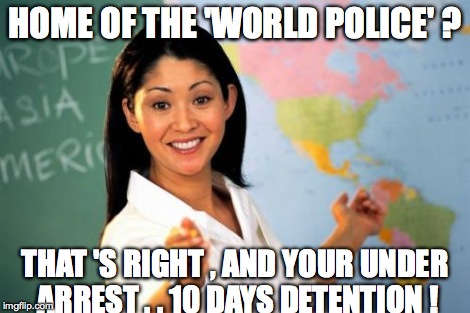 Unhelpful High School Teacher | HOME OF THE 'WORLD POLICE' ? THAT 'S RIGHT , AND YOUR UNDER ARREST . . 10 DAYS DETENTION ! | image tagged in memes,unhelpful high school teacher | made w/ Imgflip meme maker