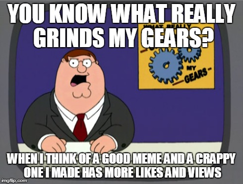 Peter Griffin News | YOU KNOW WHAT REALLY GRINDS MY GEARS? WHEN I THINK OF A GOOD MEME AND A CRAPPY ONE I MADE HAS MORE LIKES AND VIEWS | image tagged in memes,peter griffin news | made w/ Imgflip meme maker