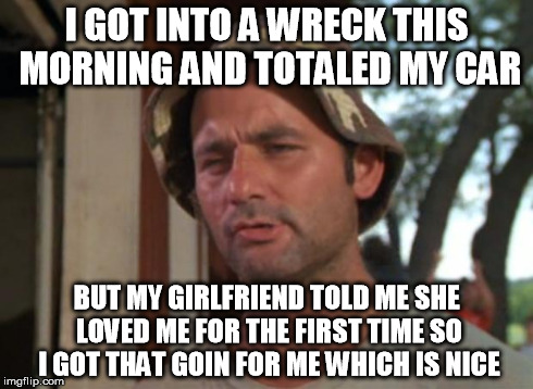 So I Got That Goin For Me Which Is Nice | I GOT INTO A WRECK THIS MORNING AND TOTALED MY CAR BUT MY GIRLFRIEND TOLD ME SHE LOVED ME FOR THE FIRST TIME SO I GOT THAT GOIN FOR ME WHICH | image tagged in memes,so i got that goin for me which is nice,AdviceAnimals | made w/ Imgflip meme maker