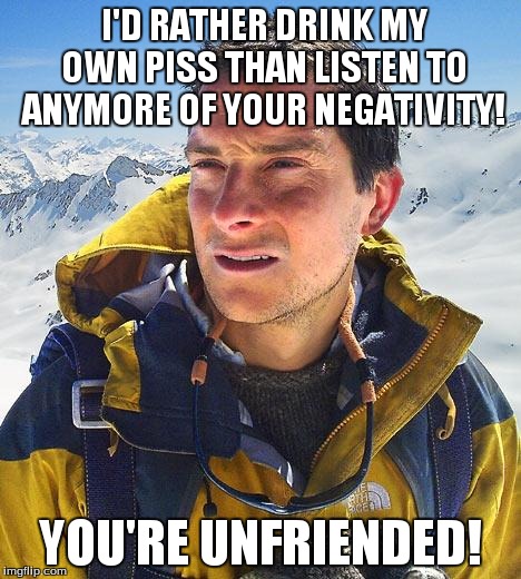 Bear Grylls | I'D RATHER DRINK MY OWN PISS THAN LISTEN TO ANYMORE OF YOUR NEGATIVITY! YOU'RE UNFRIENDED! | image tagged in memes,bear grylls | made w/ Imgflip meme maker