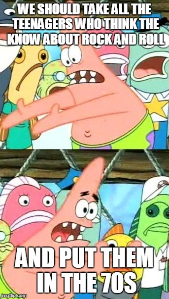 Put It Somewhere Else Patrick | WE SHOULD TAKE ALL THE TEENAGERS WHO THINK THE KNOW ABOUT ROCK AND ROLL AND PUT THEM IN THE 70S | image tagged in memes,put it somewhere else patrick | made w/ Imgflip meme maker
