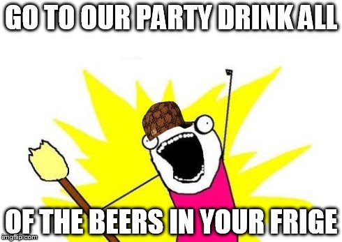 X All The Y | GO TO OUR PARTY DRINK ALL OF THE BEERS IN YOUR FRIGE | image tagged in memes,x all the y,scumbag | made w/ Imgflip meme maker