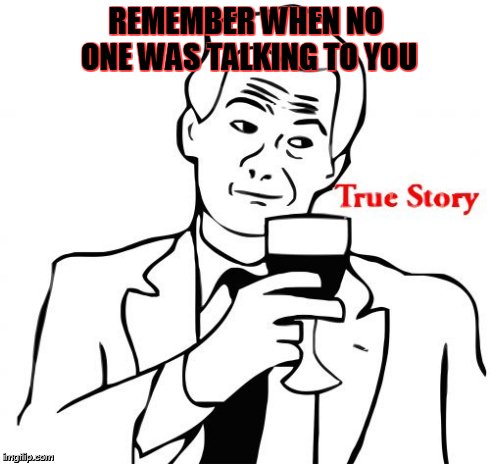 True Story Meme | REMEMBER WHEN NO ONE WAS TALKING TO YOU | image tagged in memes,true story | made w/ Imgflip meme maker