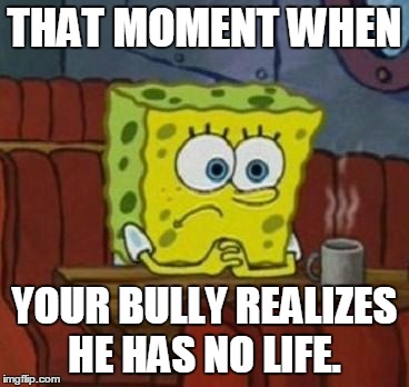 Lonely Spongebob | THAT MOMENT WHEN YOUR BULLY REALIZES HE HAS NO LIFE. | image tagged in lonely spongebob | made w/ Imgflip meme maker