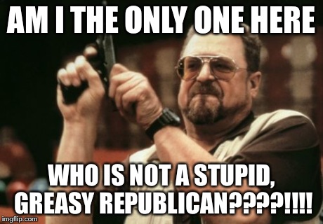 Am I The Only One Around Here Meme | AM I THE ONLY ONE HERE WHO IS NOT A STUPID, GREASY REPUBLICAN????!!!! | image tagged in memes,am i the only one around here | made w/ Imgflip meme maker