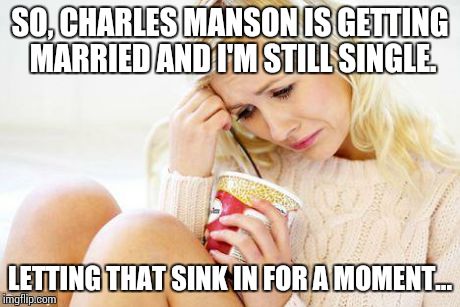 crying woman eating ice cream | SO, CHARLES MANSON IS GETTING MARRIED AND I'M STILL SINGLE. LETTING THAT SINK IN FOR A MOMENT... | image tagged in crying woman eating ice cream | made w/ Imgflip meme maker