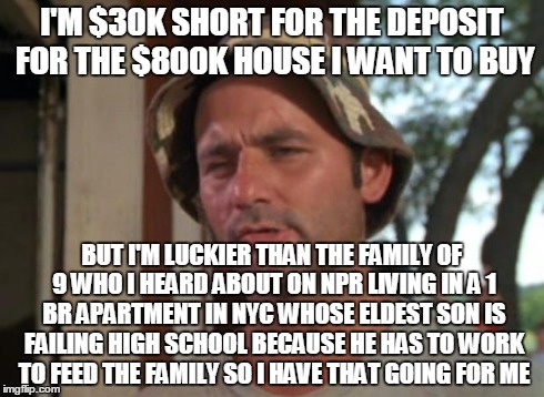 So I Got That Goin For Me Which Is Nice Meme | I'M $30K SHORT FOR THE DEPOSIT FOR THE $800K HOUSE I WANT TO BUY BUT I'M LUCKIER THAN THE FAMILY OF 9 WHO I HEARD ABOUT ON NPR LIVING IN A 1 | image tagged in memes,so i got that goin for me which is nice | made w/ Imgflip meme maker