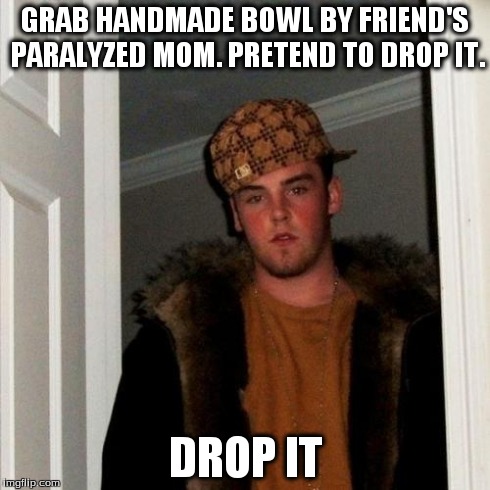 Scumbag Steve | GRAB HANDMADE BOWL BY FRIEND'S PARALYZED MOM. PRETEND TO DROP IT. DROP IT | image tagged in memes,scumbag steve,AdviceAnimals | made w/ Imgflip meme maker
