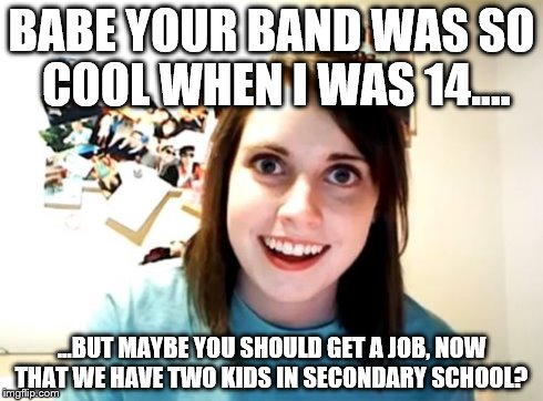 Overly Attached Girlfriend Meme | BABE YOUR BAND WAS SO COOL WHEN I WAS 14.... ...BUT MAYBE YOU SHOULD GET A JOB, NOW THAT WE HAVE TWO KIDS IN SECONDARY SCHOOL? | image tagged in memes,overly attached girlfriend | made w/ Imgflip meme maker