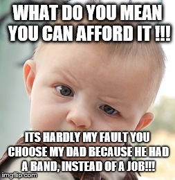 Skeptical Baby Meme | WHAT DO YOU MEAN YOU CAN AFFORD IT !!! ITS HARDLY MY FAULT YOU CHOOSE MY DAD BECAUSE HE HAD A BAND, INSTEAD OF A JOB!!! | image tagged in memes,skeptical baby | made w/ Imgflip meme maker