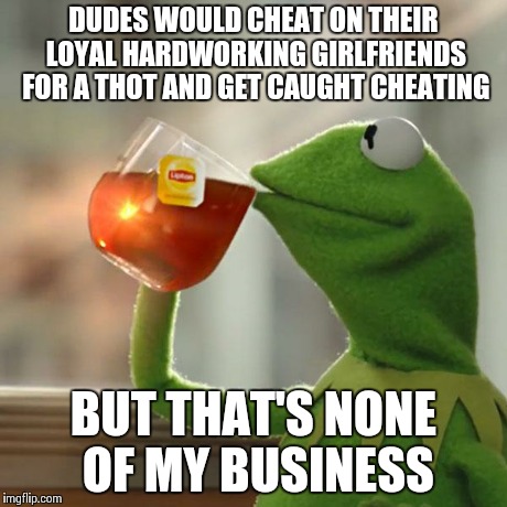 But That's None Of My Business Meme | DUDES WOULD CHEAT ON THEIR LOYAL HARDWORKING GIRLFRIENDS FOR A THOT AND GET CAUGHT CHEATING BUT THAT'S NONE OF MY BUSINESS | image tagged in memes,but thats none of my business,kermit the frog | made w/ Imgflip meme maker