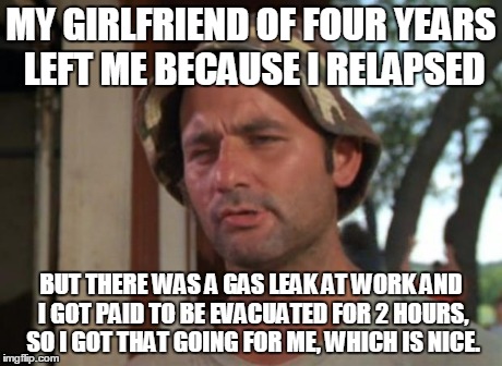 So I Got That Goin For Me Which Is Nice | MY GIRLFRIEND OF FOUR YEARS LEFT ME BECAUSE I RELAPSED BUT THERE WAS A GAS LEAK AT WORK AND I GOT PAID TO BE EVACUATED FOR 2 HOURS, SO I GOT | image tagged in memes,so i got that goin for me which is nice | made w/ Imgflip meme maker