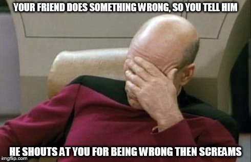 Please tell me im not the only one... | YOUR FRIEND DOES SOMETHING WRONG, SO YOU TELL HIM HE SHOUTS AT YOU FOR BEING WRONG THEN SCREAMS | image tagged in memes,captain picard facepalm | made w/ Imgflip meme maker