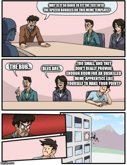 Boardroom Meeting Suggestion | WHY IS IT SO HARD TO FIT THE TEXT INTO THE SPEECH BUBBLES ON THIS MEME TEMPLATE? THE BUB.. BLES ARE.. ..TOO SMALL, AND THEY DON'T REALLY PRO | image tagged in memes,boardroom meeting suggestion | made w/ Imgflip meme maker