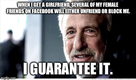 First World Stud Problems | WHEN I GET A GIRLFRIEND, SEVERAL OF MY FEMALE FRIENDS ON FACEBOOK WILL EITHER UNFRIEND OR BLOCK ME. I GUARANTEE IT. | image tagged in memes,i guarantee it,dating,women | made w/ Imgflip meme maker