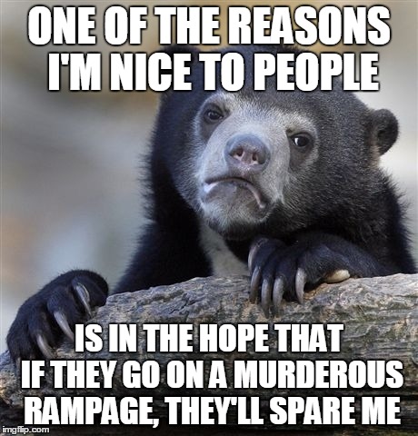 Confession Bear | ONE OF THE REASONS I'M NICE TO PEOPLE IS IN THE HOPE THAT IF THEY GO ON A MURDEROUS RAMPAGE, THEY'LL SPARE ME | image tagged in memes,confession bear,AdviceAnimals | made w/ Imgflip meme maker