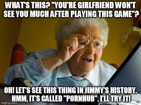 Grandma Finds The Internet Meme | WHAT'S THIS? "YOU'RE GIRLFRIEND WON'T SEE YOU MUCH AFTER PLAYING THIS GAME"? OH! LET'S SEE THIS THING IN JIMMY'S HISTORY. HMM, IT'S CALLED " | image tagged in memes,grandma finds the internet | made w/ Imgflip meme maker