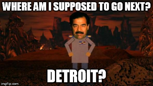 WHERE AM I SUPPOSED TO GO NEXT? DETROIT? | image tagged in saddam hell | made w/ Imgflip meme maker