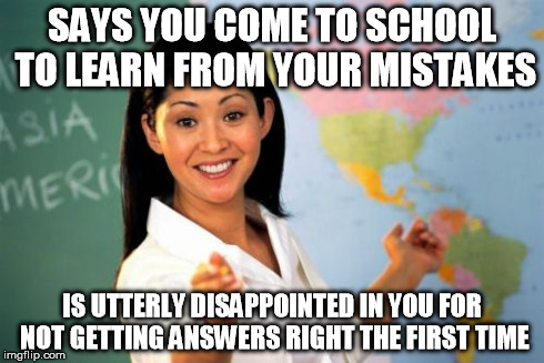 Unhelpful High School Teacher | SAYS YOU COME TO SCHOOL TO LEARN FROM YOUR MISTAKES IS UTTERLY DISAPPOINTED IN YOU FOR NOT GETTING ANSWERS RIGHT THE FIRST TIME | image tagged in memes,unhelpful high school teacher | made w/ Imgflip meme maker