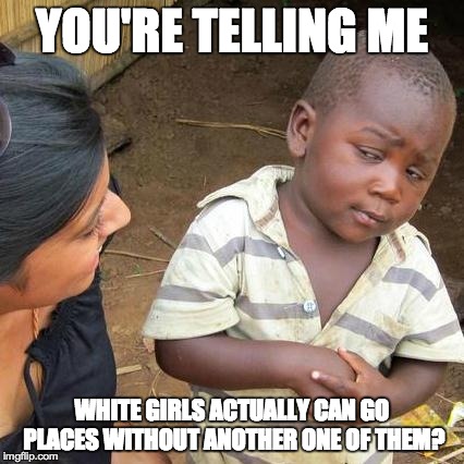 Third World Skeptical Kid Meme | YOU'RE TELLING ME WHITE GIRLS ACTUALLY CAN GO PLACES WITHOUT ANOTHER ONE OF THEM? | image tagged in memes,third world skeptical kid | made w/ Imgflip meme maker