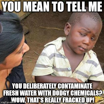 Third World Skeptical Kid Meme | YOU MEAN TO TELL ME YOU DELIBERATELY CONTAMINATE FRESH WATER WITH DODGY CHEMICALS? WOW, THAT'S REALLY FRACKED UP! | image tagged in memes,third world skeptical kid | made w/ Imgflip meme maker