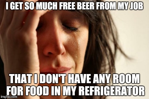 First World Problems | I GET SO MUCH FREE BEER FROM MY JOB THAT I DON'T HAVE ANY ROOM FOR FOOD IN MY REFRIGERATOR | image tagged in memes,first world problems | made w/ Imgflip meme maker