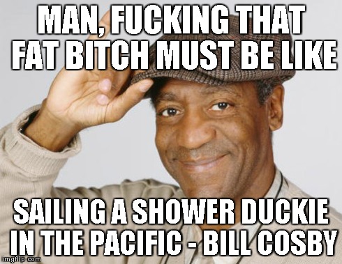 MAN, F**KING THAT FAT B**CH MUST BE LIKE SAILING A SHOWER DUCKIE IN THE PACIFIC - BILL COSBY | made w/ Imgflip meme maker